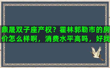 鼎晟双子座产权？霍林郭勒市的房价怎么样啊，消费水平高吗，好找工作吗
